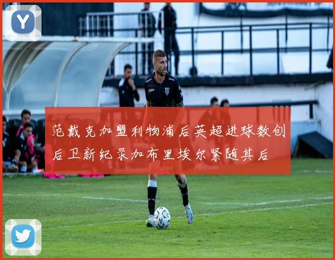 范戴克加盟利物浦后英超进球数创后卫新纪录加布里埃尔紧随其后