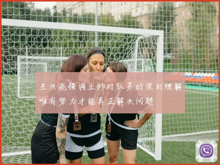 王洪亮强调土帅对队员的深刻理解唯有努力才能真正解决问题