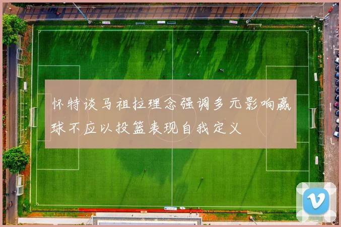 怀特谈马祖拉理念强调多元影响赢球不应以投篮表现自我定义