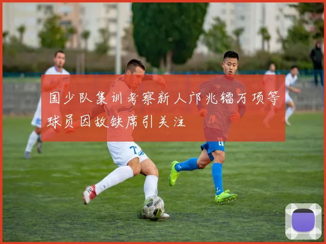国少队集训考察新人邝兆镭万项等球员因故缺席引关注