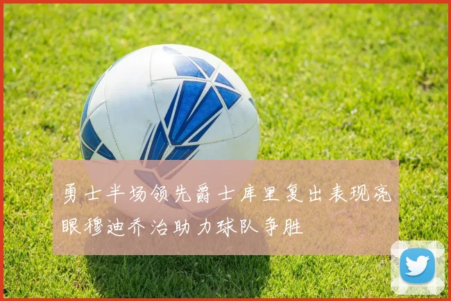 勇士半场领先爵士库里复出表现亮眼穆迪乔治助力球队争胜