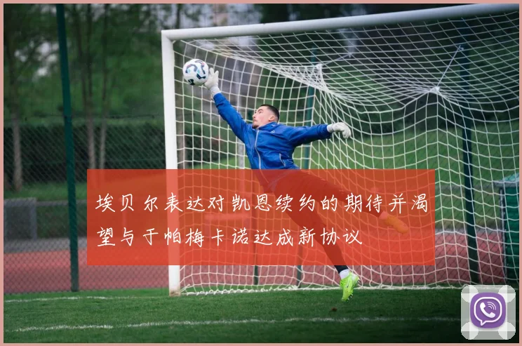 埃贝尔表达对凯恩续约的期待并渴望与于帕梅卡诺达成新协议