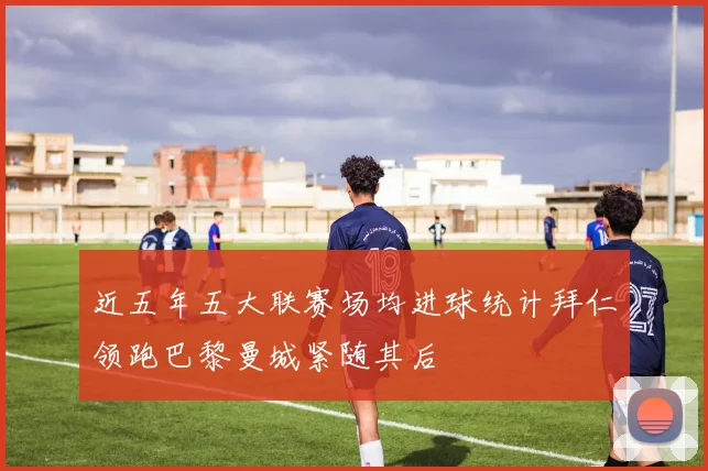 近五年五大联赛场均进球统计拜仁领跑巴黎曼城紧随其后