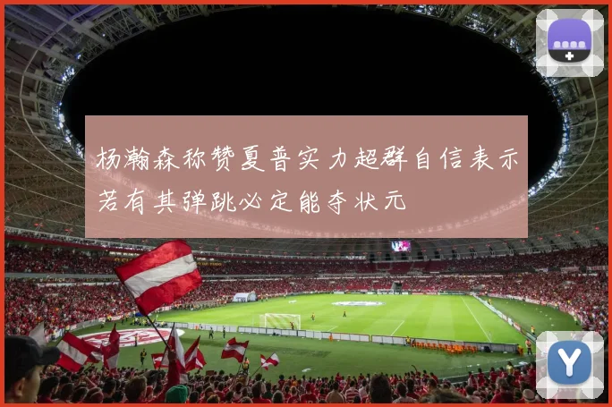 杨瀚森称赞夏普实力超群自信表示若有其弹跳必定能夺状元