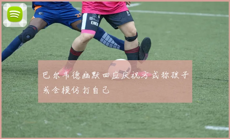 巴尔韦德幽默回应庆祝方式称孩子或会模仿打自己