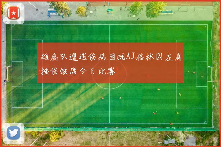 雄鹿队遭遇伤病困扰AJ格林因左肩挫伤缺席今日比赛