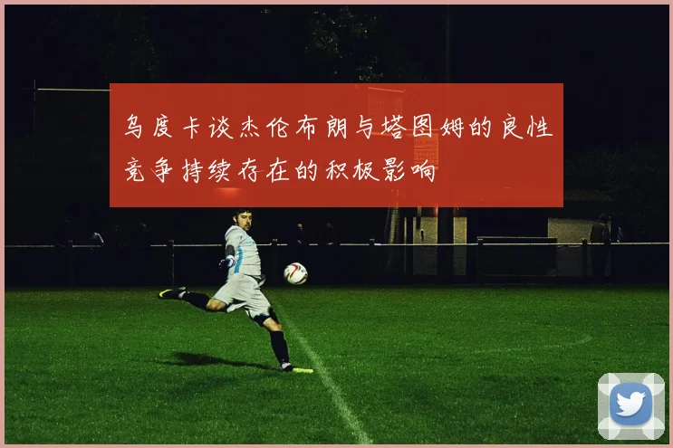 乌度卡谈杰伦布朗与塔图姆的良性竞争持续存在的积极影响