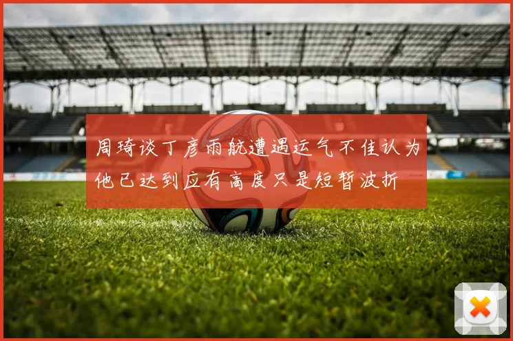 周琦谈丁彦雨航遭遇运气不佳认为他已达到应有高度只是短暂波折