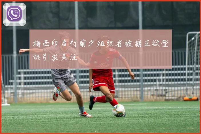 梅西印度行前夕组织者被捕正欲登机引发关注