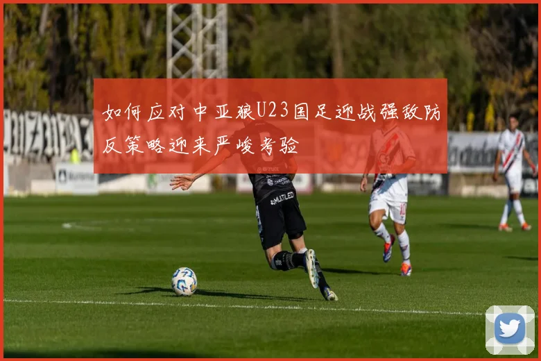 如何应对中亚狼U23国足迎战强敌防反策略迎来严峻考验