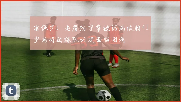 富保罗：老詹防守常被诟病依赖41岁老将的球队必定面临困境