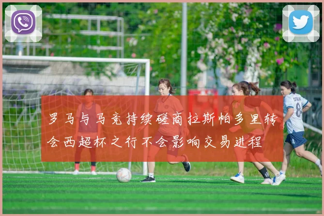 罗马与马竞持续磋商拉斯帕多里转会西超杯之行不会影响交易进程