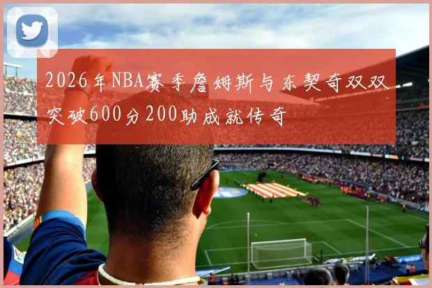 2026年NBA赛季詹姆斯与东契奇双双突破600分200助成就传奇