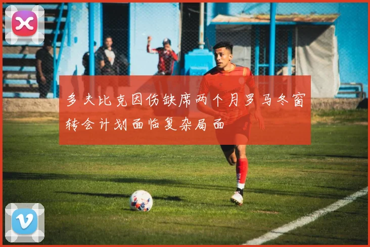 多夫比克因伤缺席两个月罗马冬窗转会计划面临复杂局面