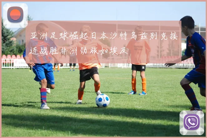 亚洲足球崛起日本沙特乌兹别克接连战胜非洲劲旅如埃及
