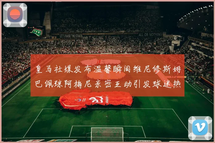 皇马社媒发布温馨瞬间维尼修斯姆巴佩琼阿梅尼亲密互动引发球迷热议