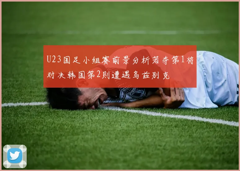 U23国足小组赛前景分析若夺第1将对决韩国第2则遭遇乌兹别克