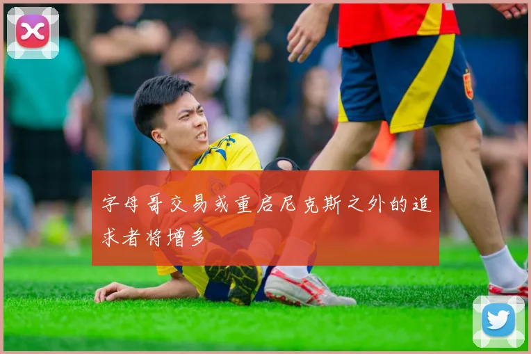 字母哥交易或重启尼克斯之外的追求者将增多