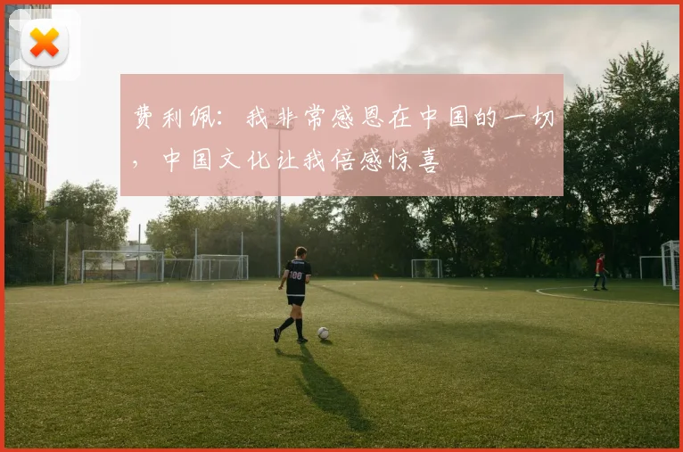 费利佩：我非常感恩在中国的一切，中国文化让我倍感惊喜