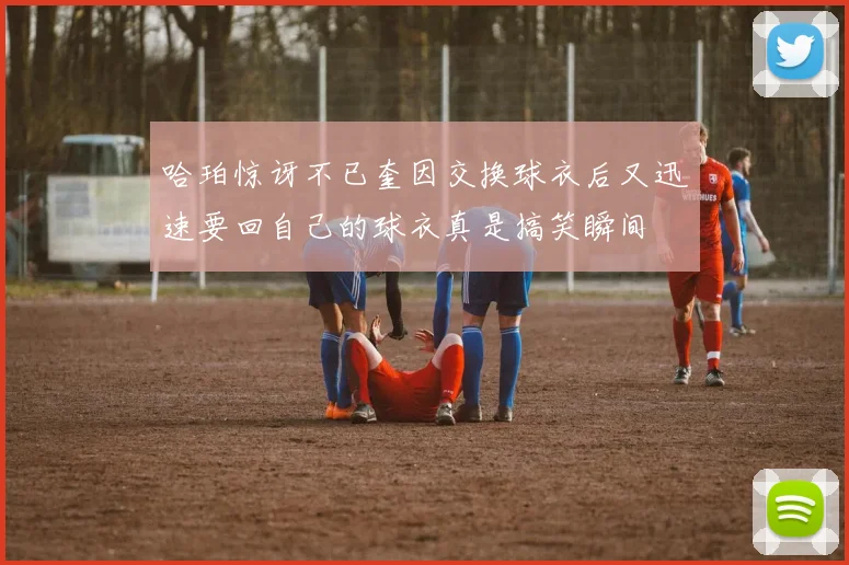 哈珀惊讶不已奎因交换球衣后又迅速要回自己的球衣真是搞笑瞬间