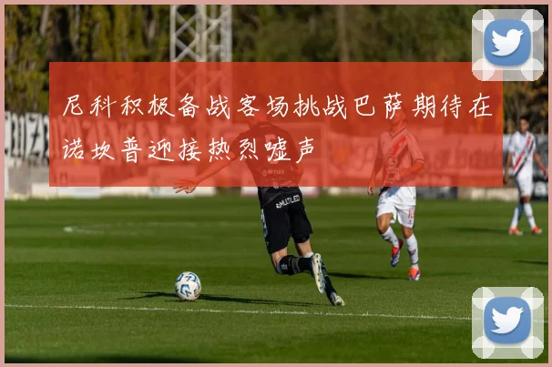 尼科积极备战客场挑战巴萨期待在诺坎普迎接热烈嘘声