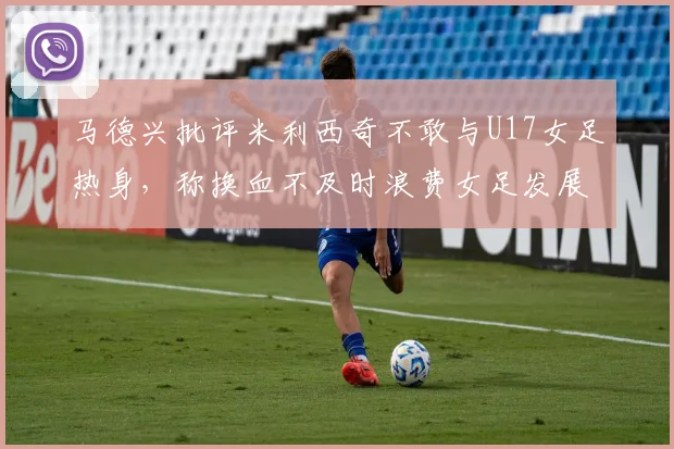 马德兴批评米利西奇不敢与U17女足热身，称换血不及时浪费女足发展机会