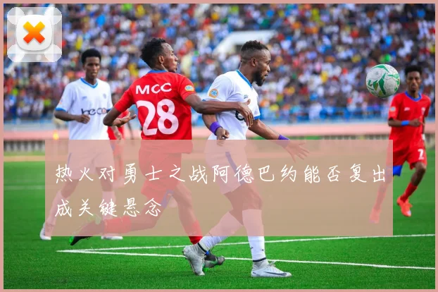 热火对勇士之战阿德巴约能否复出成关键悬念