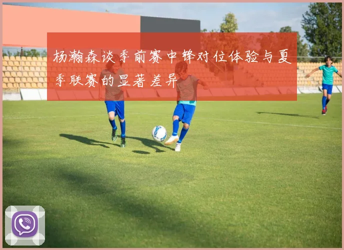 杨瀚森谈季前赛中锋对位体验与夏季联赛的显著差异