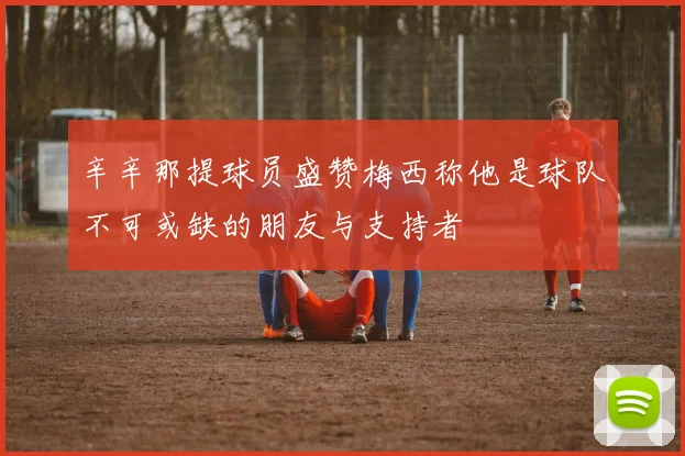 辛辛那提球员盛赞梅西称他是球队不可或缺的朋友与支持者