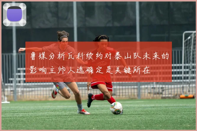 鲁媒分析瓦科续约对泰山队未来的影响主帅人选确定是关键所在