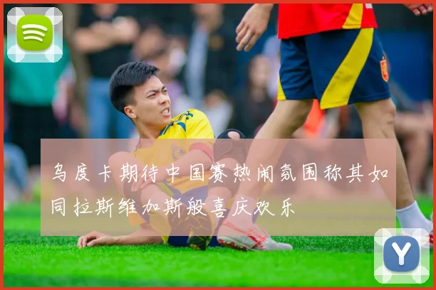 乌度卡期待中国赛热闹氛围称其如同拉斯维加斯般喜庆欢乐