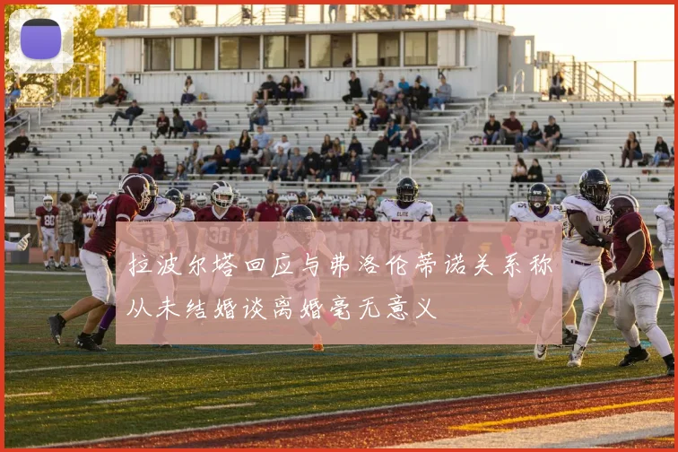 拉波尔塔回应与弗洛伦蒂诺关系称从未结婚谈离婚毫无意义