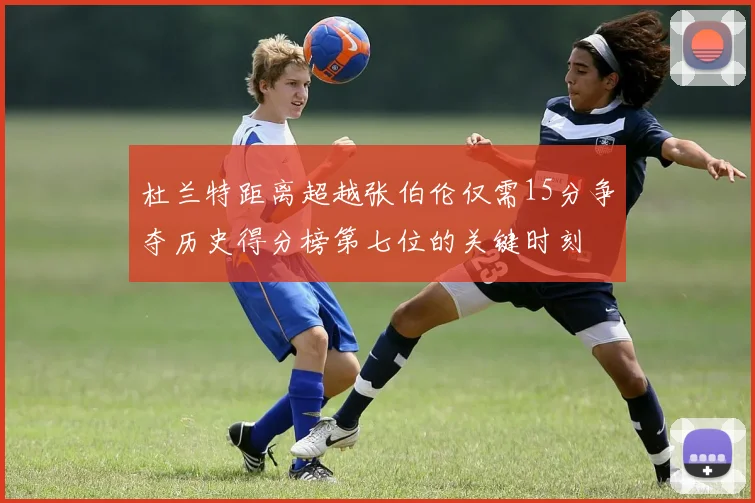 杜兰特距离超越张伯伦仅需15分争夺历史得分榜第七位的关键时刻