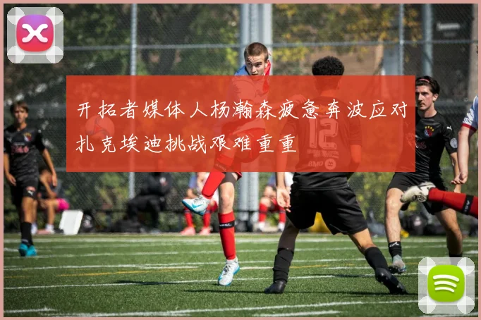 开拓者媒体人杨瀚森疲惫奔波应对扎克埃迪挑战艰难重重