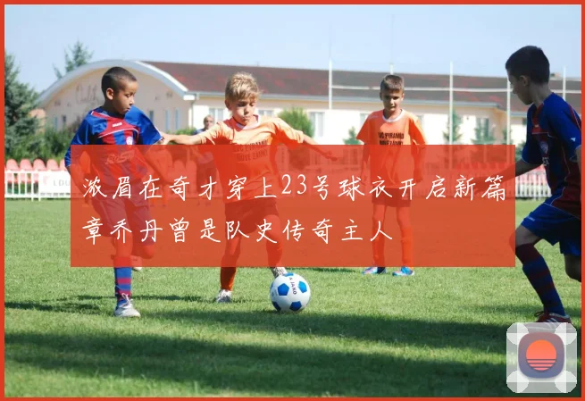 浓眉在奇才穿上23号球衣开启新篇章乔丹曾是队史传奇主人
