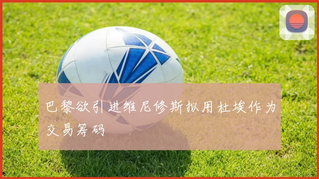 巴黎欲引进维尼修斯拟用杜埃作为交易筹码